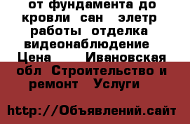 от фундамента до кровли, сан., элетр. работы, отделка, видеонаблюдение › Цена ­ 1 - Ивановская обл. Строительство и ремонт » Услуги   